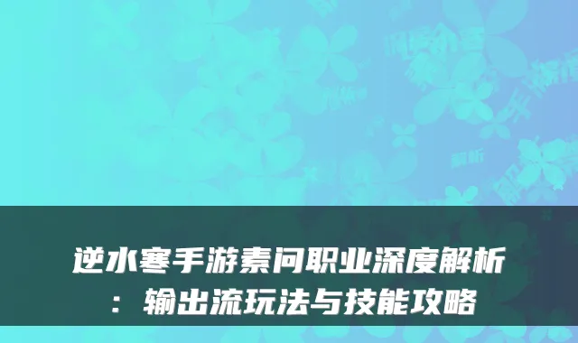 逆水寒手游素问职业深度解析：输出流玩法与技能攻略