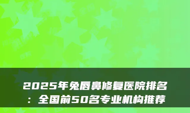 2025年兔唇鼻修复医院排名:全国前50名专业机构推荐