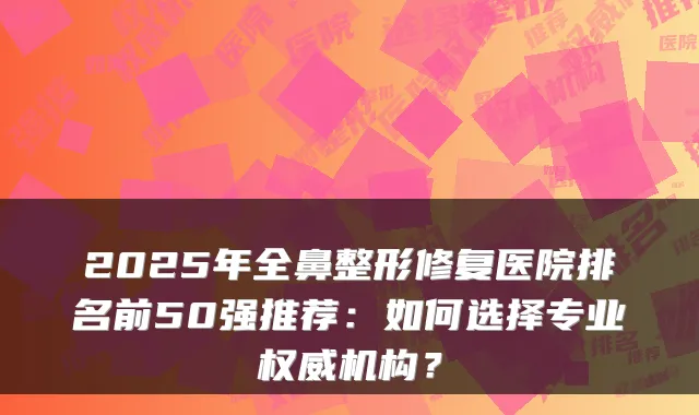 2025年全鼻整形修复医院排名前50强推荐:如何选择专业机构?