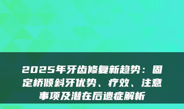 2025年牙齿修复新趋势:固定桥倾斜牙优势、疗效、注意事项及潜在后遗症解析