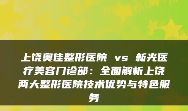 上饶奥佳整形医院 vs 新光医疗美容门诊部:全面解析上饶两大整形医院技术优势与特色服务