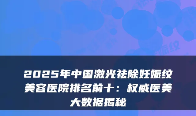 2025年中国激光祛除妊娠纹美容医院排名前十:医美大数据揭秘
