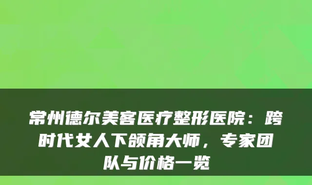 常州德尔美客医疗整形医院:跨时代女人下颌角大师,专家团队与价格一览