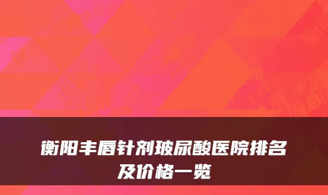 衡阳丰唇针剂玻尿酸医院排名及价格一览