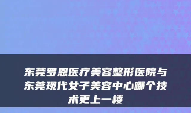 东莞罗恩医疗美容整形医院与东莞现代女子美容中心哪个技术更上一楼