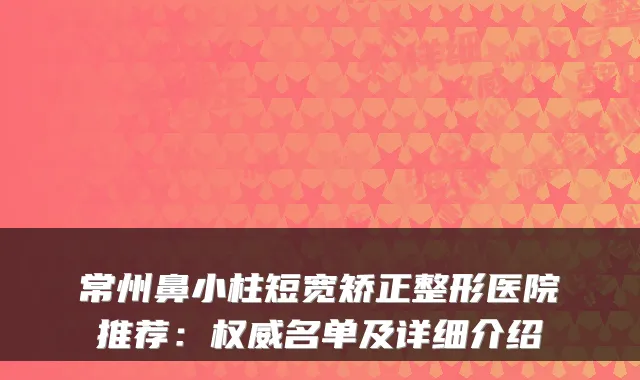 常州鼻小柱短宽矫正整形医院推荐：名单及详细介绍