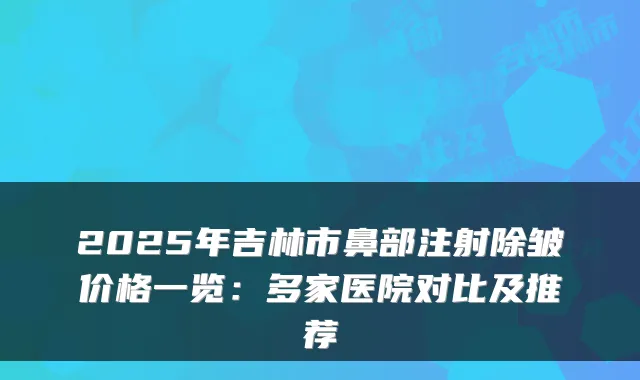 2025年吉林市鼻部注射除皱价格一览：多家医院对比及推荐