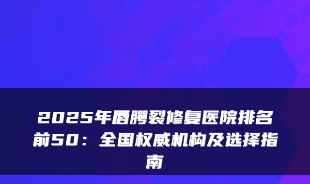 2025年唇腭裂修复医院排名前50：全国机构及选择指南