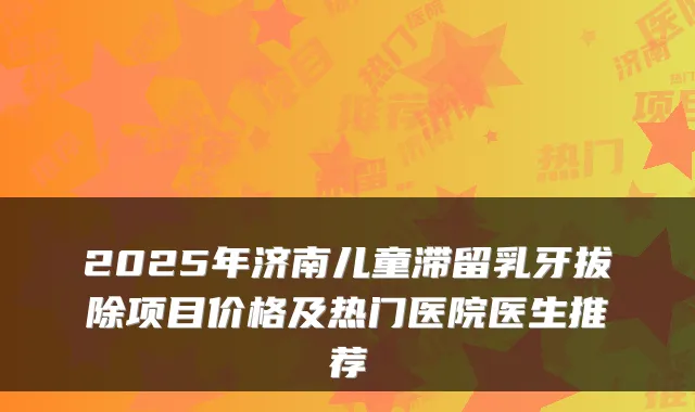 2025年济南儿童滞留乳牙拔除项目价格及热门医院医生推荐
