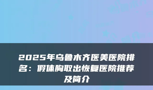 2025年乌鲁木齐医美医院排名:假体胸取出恢复医院推荐及简介