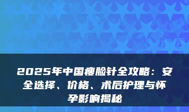 2025年中国瘦脸针全攻略:安全选择、价格、术后护理与怀孕影响揭秘