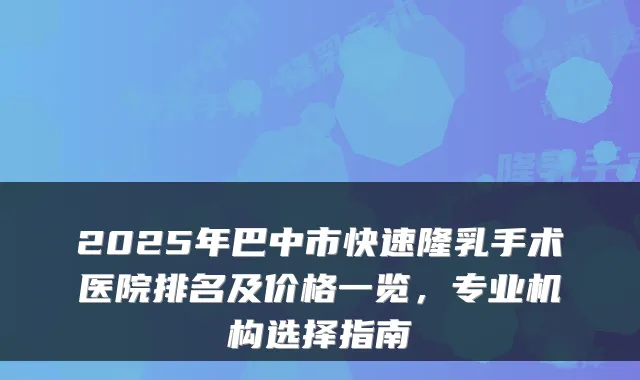 2025年巴中市快速隆乳手术医院排名及价格一览,专业机构选择指南