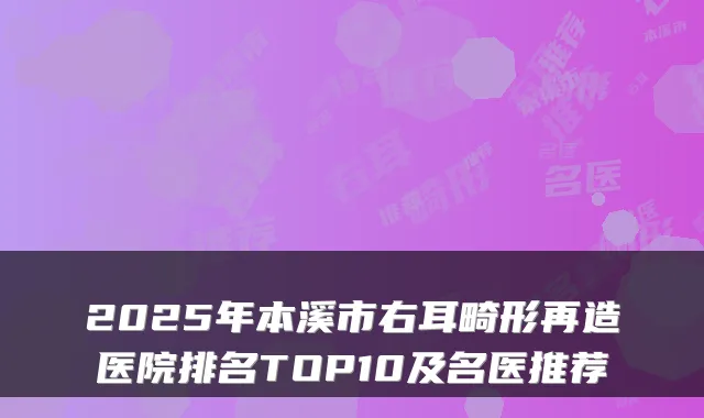 2025年本溪市右耳畸形再造医院排名TOP10及名医推荐