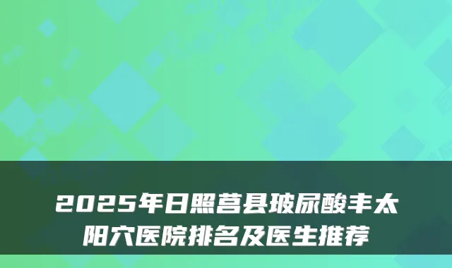 2025年日照莒县玻尿酸丰太阳穴医院排名及医生推荐