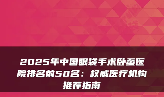 2025年中国眼袋手术卧蚕医院排名前50名:医疗机构推荐指南