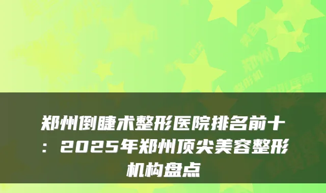 郑州倒睫术整形医院排名前十:2025年郑州美容整形机构盘点
