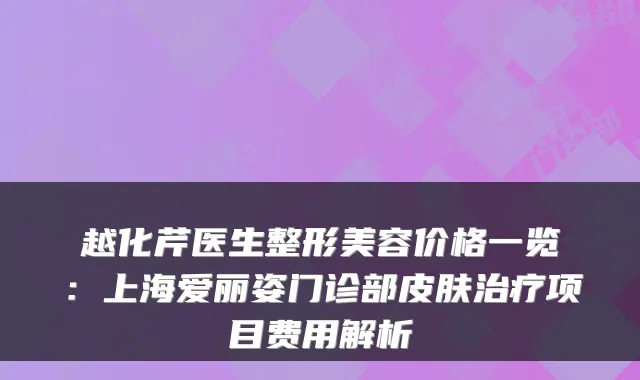 越化芹医生整形美容价格一览:上海爱丽姿门诊部皮肤项目费用解析