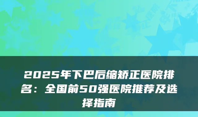 2025年下巴后缩矫正医院排名:全国前50强医院推荐及选择指南