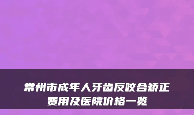 常州市成年人牙齿反咬合矫正费用及医院价格一览
