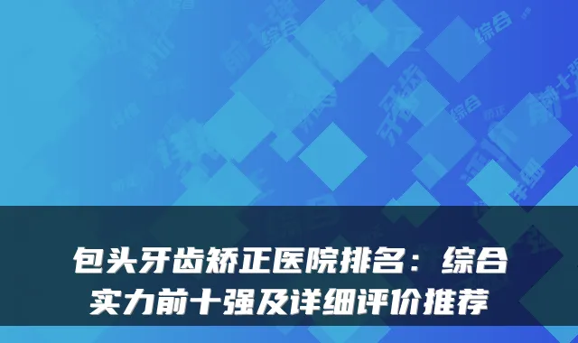 包头牙齿矫正医院排名:综合实力前十强及详细评价推荐