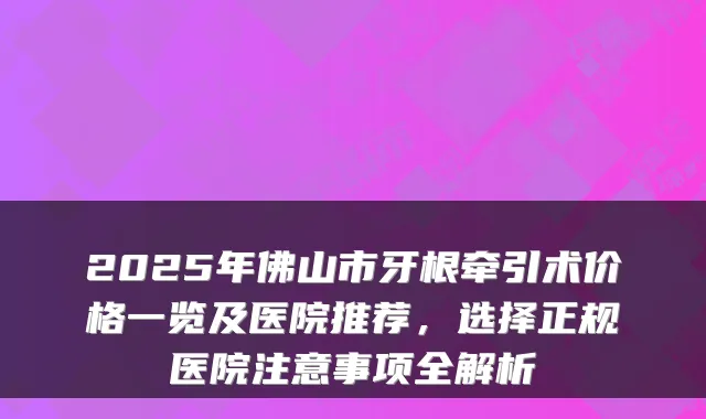2025年佛山市牙根牵引术价格一览及医院推荐,选择正规医院注意事项全解析