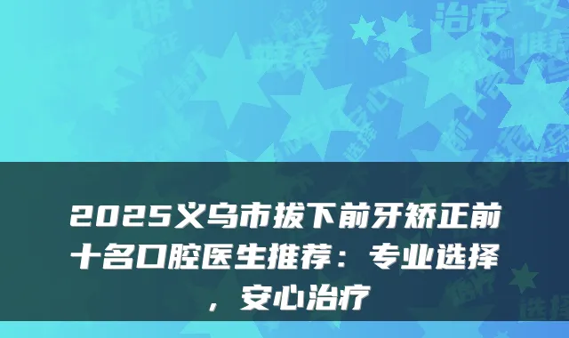 2025义乌市拔下前牙矫正前十名口腔医生推荐:专业选择,安心