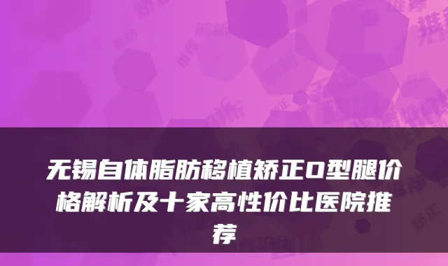 无锡自体脂肪移植矫正O型腿价格解析及十家高性价比医院推荐