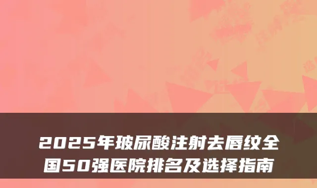 2025年玻尿酸注射去唇纹全国50强医院排名及选择指南