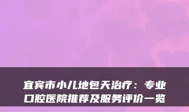 宜宾市小儿地包天:专业口腔医院推荐及服务评价一览