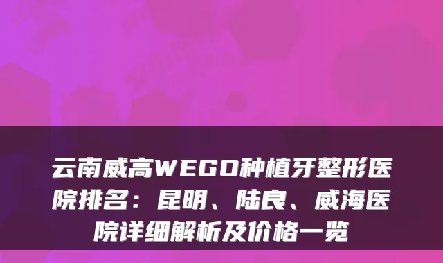 云南威高WEGO种植牙整形医院排名:昆明、陆良、威海医院详细解析及价格一览