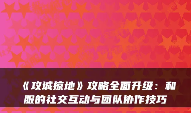 《攻城掠地》攻略全面升级:和服的社交互动与团队协作技巧