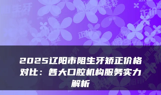 2025辽阳市阻生牙矫正价格对比：各大口腔机构服务实力解析