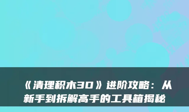 《清理积木3D》进阶攻略:从新手到拆解高手的工具箱揭秘