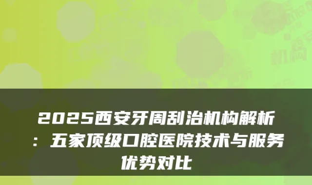 2025西安牙周刮治机构解析:五家口腔医院技术与服务优势对比