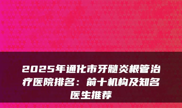 2025年通化市牙髓炎根管医院排名：前十机构及知名医生推荐