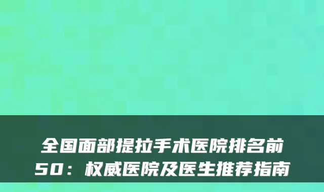 全国面部提拉手术医院排名前50:医院及医生推荐指南