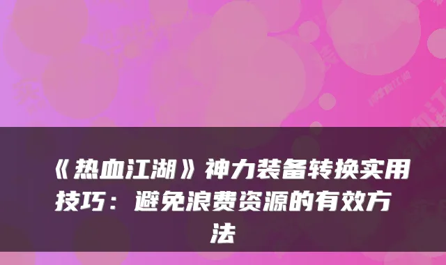 《热血江湖》神力装备转换实用技巧：避免浪费资源的有效方法