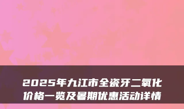 2025年九江市全瓷牙二氧化价格一览及暑期优惠活动详情