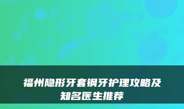 福州隐形牙套钢牙护理攻略及知名医生推荐