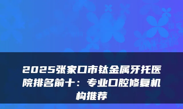 2025张家口市钛金属牙托医院排名前十:专业口腔修复机构推荐