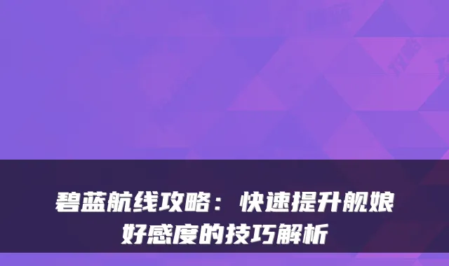 碧蓝航线攻略：快速提升舰娘好感度的技巧解析