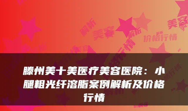 滕州美十美医疗美容医院:小腿粗光纤溶脂案例解析及价格行情