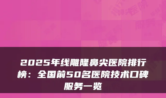 2025年线雕隆鼻尖医院排行榜:全国前50名医院技术口碑服务一览