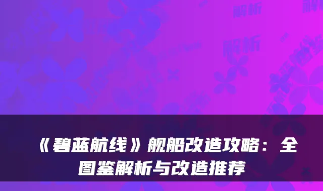 《碧蓝航线》舰船改造攻略：全图鉴解析与改造推荐