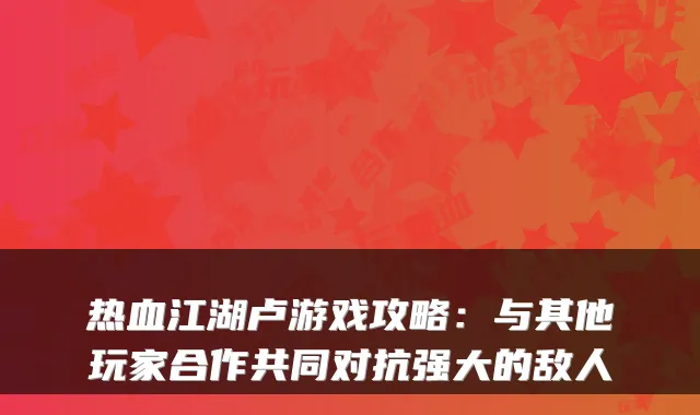 热血江湖卢游戏攻略：与其他玩家合作共同对抗强大的敌人