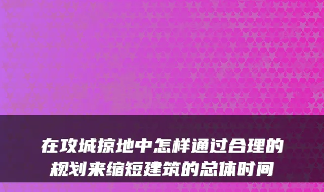 在攻城掠地中怎样通过合理的规划来缩短建筑的总体时间