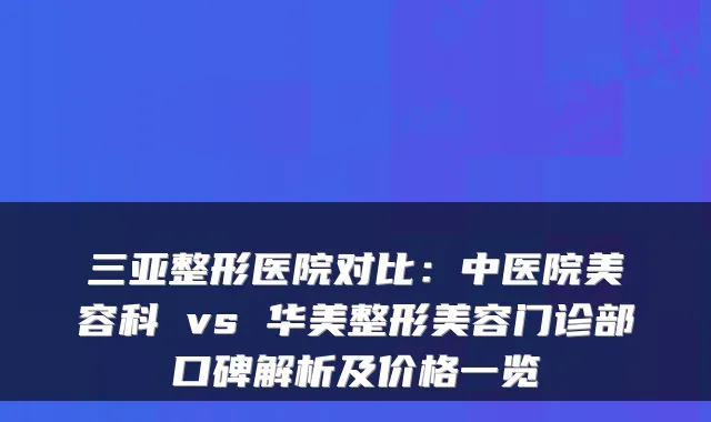 三亚整形医院对比:中医院美容科 vs 华美整形美容门诊部口碑解析及价格一览