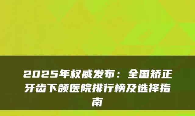 2025年发布:全国矫正牙齿下颌医院排行榜及选择指南