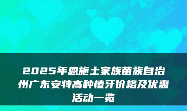 2025年恩施土家族苗族自治州广东安特高种植牙价格及优惠活动一览