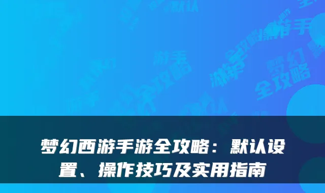梦幻西游手游全攻略:默认设置、操作技巧及实用指南